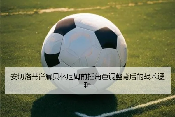 安切洛蒂详解贝林厄姆前插角色调整背后的战术逻辑